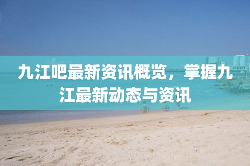 九江吧最新资讯概览，掌握九江最新动态与资讯