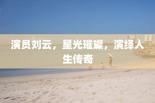 演员刘云，星光璀璨，演绎人生传奇