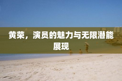 黄荣，演员的魅力与无限潜能展现