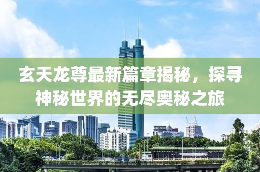 玄天龙尊最新篇章揭秘，探寻神秘世界的无尽奥秘之旅