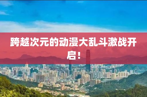 跨越次元的动漫大乱斗激战开启！