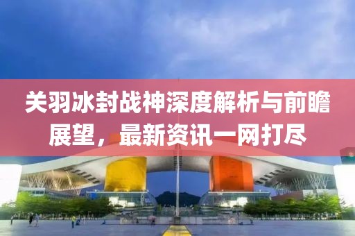 关羽冰封战神深度解析与前瞻展望，最新资讯一网打尽