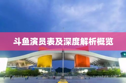 斗鱼演员表及深度解析概览