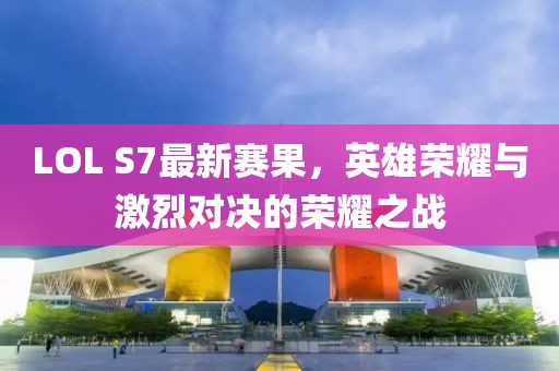 LOL S7最新赛果，英雄荣耀与激烈对决的荣耀之战