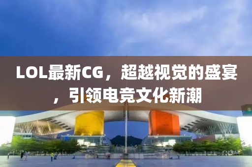 LOL最新CG，超越视觉的盛宴，引领电竞文化新潮