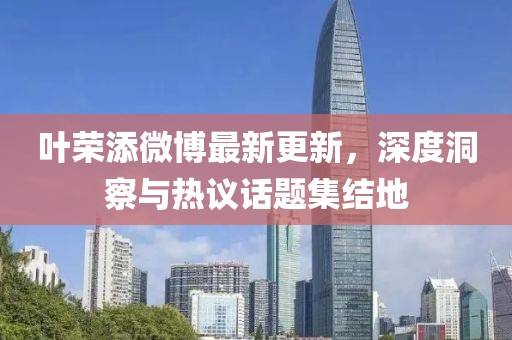 叶荣添微博最新更新，深度洞察与热议话题集结地