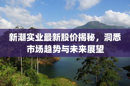 新潮实业最新股价揭秘，洞悉市场趋势与未来展望