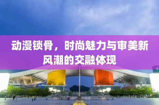 动漫锁骨，时尚魅力与审美新风潮的交融体现