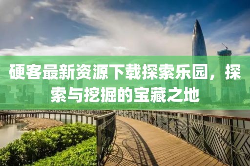 硬客最新资源下载探索乐园，探索与挖掘的宝藏之地