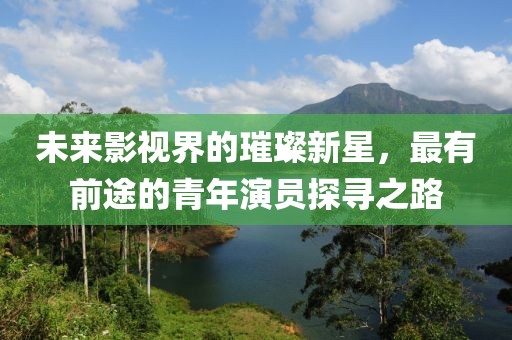未来影视界的璀璨新星，最有前途的青年演员探寻之路