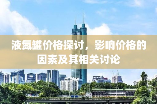 液氮罐价格探讨，影响价格的因素及其相关讨论