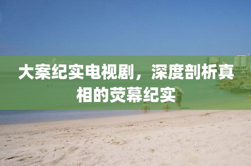 大案纪实电视剧，深度剖析真相的荧幕纪实