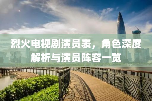 烈火电视剧演员表，角色深度解析与演员阵容一览