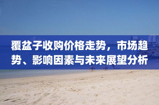 覆盆子收购价格走势，市场趋势、影响因素与未来展望分析