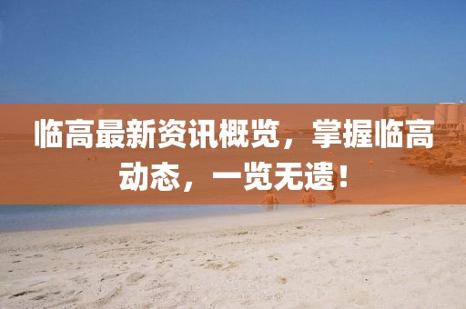 临高最新资讯概览，掌握临高动态，一览无遗！