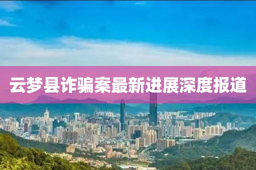 云梦县诈骗案最新进展深度报道