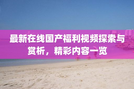 最新在线国产福利视频探索与赏析，精彩内容一览