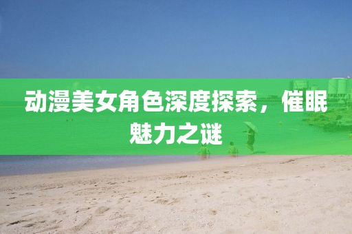 动漫美女角色深度探索，催眠魅力之谜