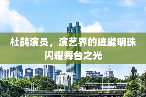 杜鹃演员，演艺界的璀璨明珠闪耀舞台之光
