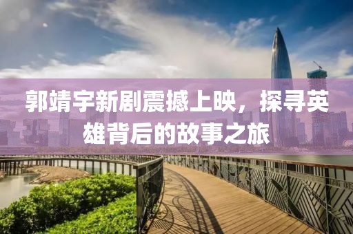 郭靖宇新剧震撼上映，探寻英雄背后的故事之旅