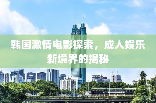 韩国激情电影探索，成人娱乐新境界的揭秘