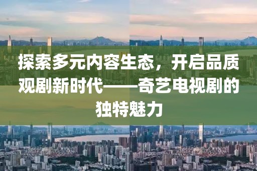 探索多元内容生态，开启品质观剧新时代——奇艺电视剧的独特魅力