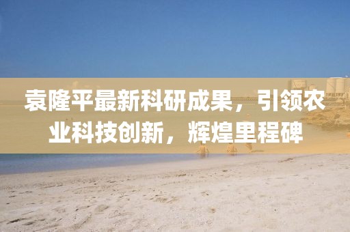 袁隆平最新科研成果，引领农业科技创新，辉煌里程碑