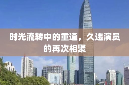 时光流转中的重逢，久违演员的再次相聚