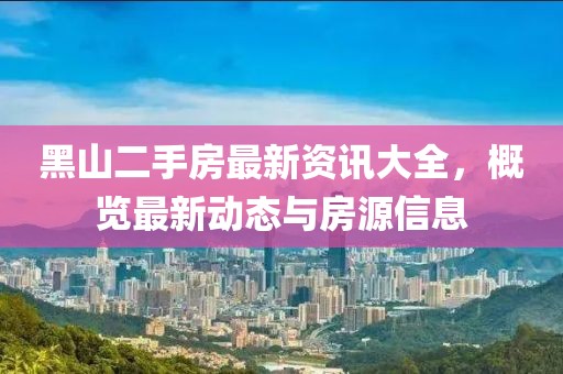 黑山二手房最新资讯大全，概览最新动态与房源信息