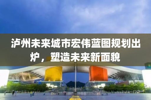 泸州未来城市宏伟蓝图规划出炉，塑造未来新面貌