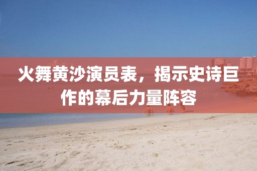 火舞黄沙演员表，揭示史诗巨作的幕后力量阵容