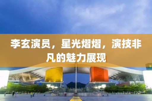 李玄演员，星光熠熠，演技非凡的魅力展现