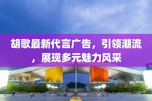 胡歌最新代言广告，引领潮流，展现多元魅力风采
