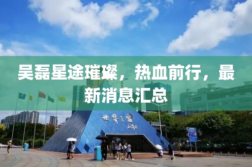 吴磊星途璀璨，热血前行，最新消息汇总