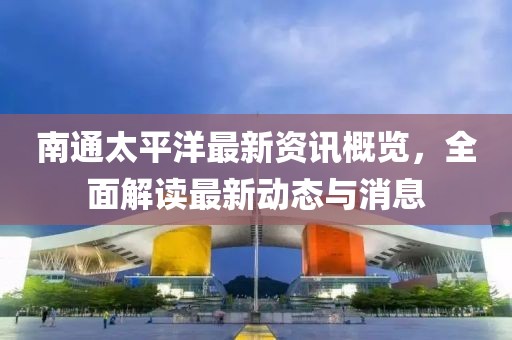 南通太平洋最新资讯概览，全面解读最新动态与消息