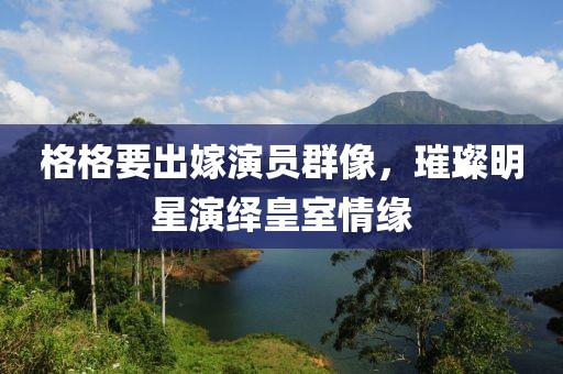 格格要出嫁演员群像，璀璨明星演绎皇室情缘