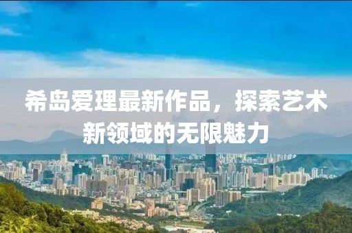 希岛爱理最新作品，探索艺术新领域的无限魅力