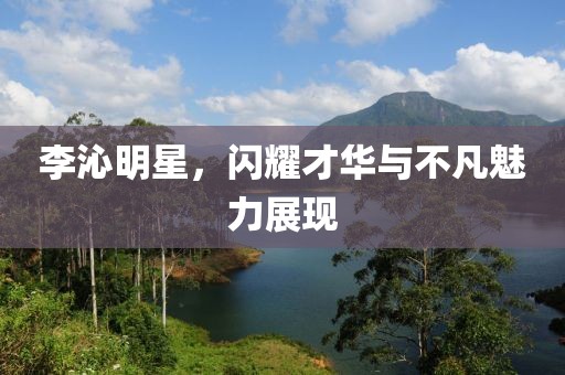 李沁明星，闪耀才华与不凡魅力展现