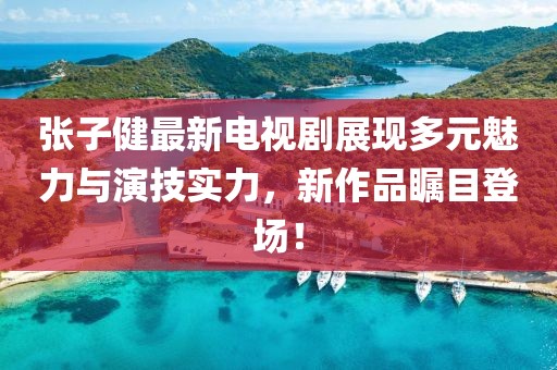 张子健最新电视剧展现多元魅力与演技实力，新作品瞩目登场！