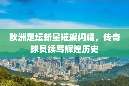欧洲足坛新星璀璨闪耀，传奇球员续写辉煌历史