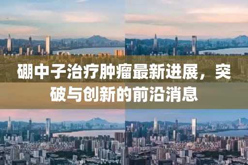 硼中子治疗肿瘤最新进展，突破与创新的前沿消息