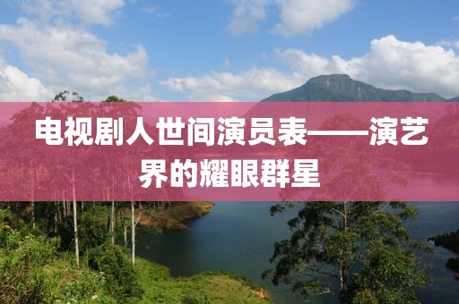 电视剧人世间演员表——演艺界的耀眼群星