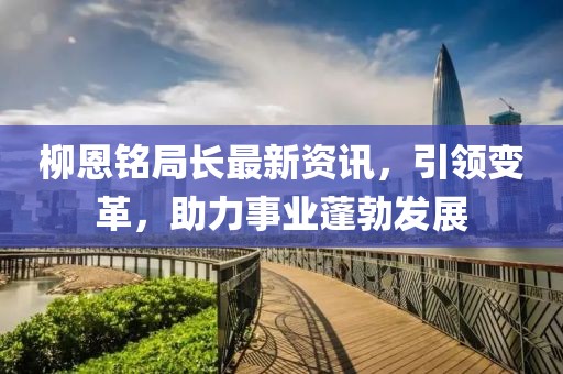 柳恩铭局长最新资讯，引领变革，助力事业蓬勃发展