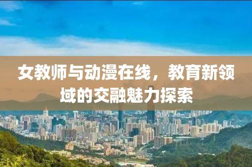 女教师与动漫在线，教育新领域的交融魅力探索