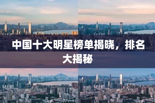 中国十大明星榜单揭晓，排名大揭秘