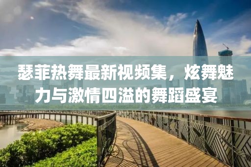 瑟菲热舞最新视频集，炫舞魅力与激情四溢的舞蹈盛宴