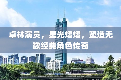 卓林演员，星光熠熠，塑造无数经典角色传奇