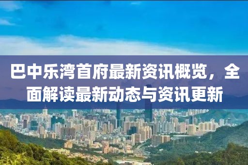 巴中乐湾首府最新资讯概览，全面解读最新动态与资讯更新
