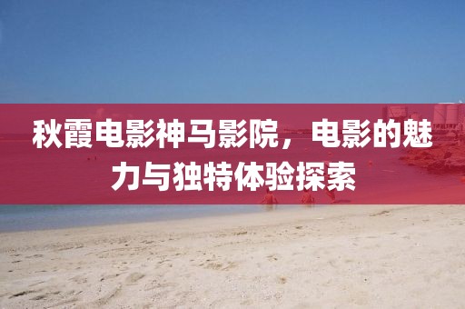 秋霞电影神马影院，电影的魅力与独特体验探索