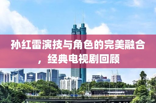 孙红雷演技与角色的完美融合，经典电视剧回顾